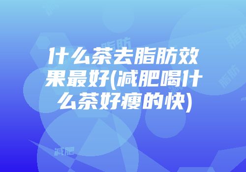 什么茶去脂肪效果最好(减肥喝什么茶好瘦的快)