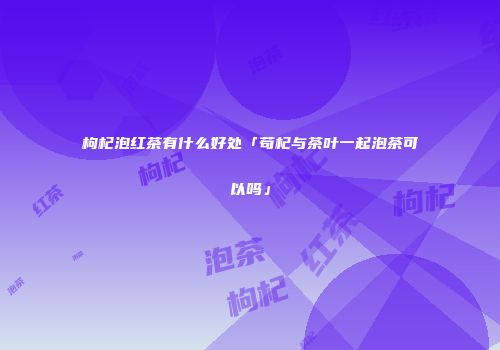 枸杞泡红茶有什么好处「苟杞与茶叶一起泡茶可以吗」