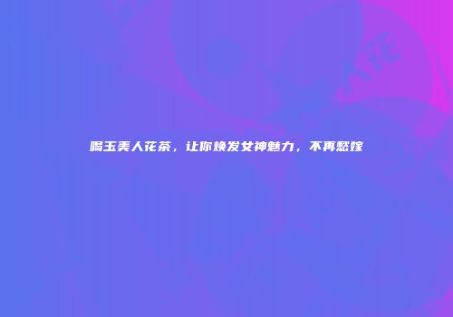 喝玉美人花茶，让你焕发女神魅力，不再愁嫁
