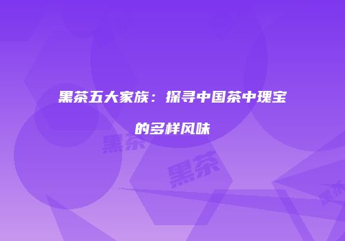 黑茶五大家族：探寻中国茶中瑰宝的多样风味