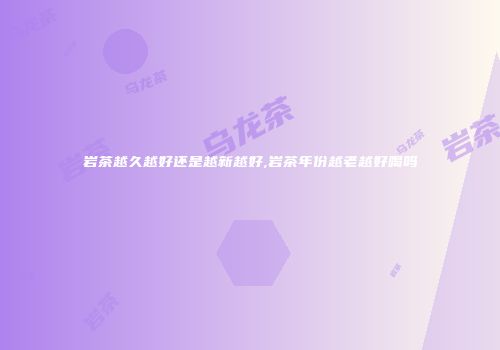 岩茶越久越好还是越新越好,岩茶年份越老越好喝吗