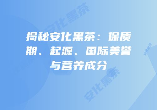 揭秘安化黑茶：保质期、起源、国际美誉与营养成分