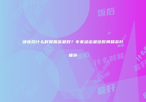 晚饭后什么时候喝茶最好？专家给出最佳时间和茶叶推荐