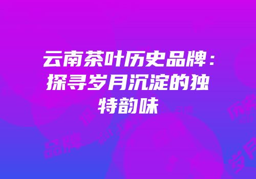 云南茶叶历史品牌：探寻岁月沉淀的独特韵味