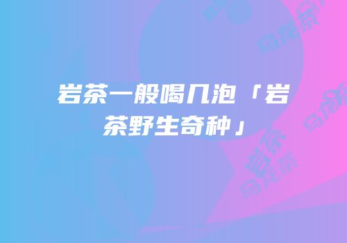 岩茶一般喝几泡「岩茶野生奇种」