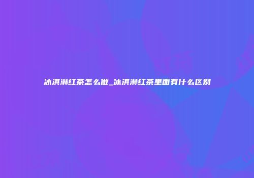 冰淇淋红茶怎么做_冰淇淋红茶里面有什么区别