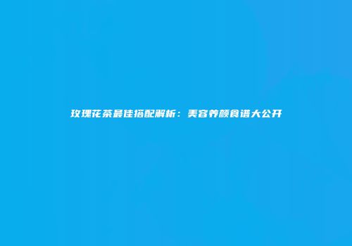 玫瑰花茶最佳搭配解析：美容养颜食谱大公开