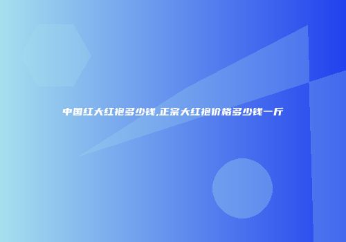中国红大红袍多少钱,正宗大红袍价格多少钱一斤