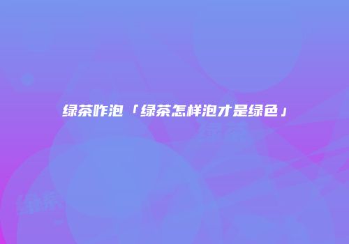 绿茶咋泡「绿茶怎样泡才是绿色」