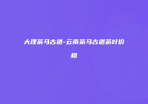 大理茶马古道-云南茶马古道茶叶价格