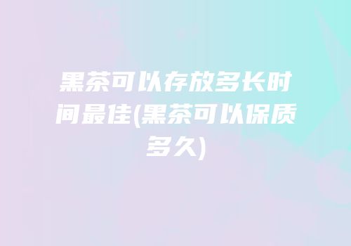 黑茶可以存放多长时间最佳(黑茶可以保质多久)