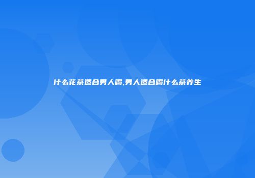 什么花茶适合男人喝,男人适合喝什么茶养生