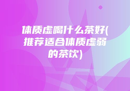 体质虚喝什么茶好(推荐适合体质虚弱的茶饮)