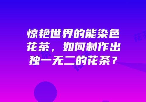 惊艳世界的能染色花茶，如何制作出独一无二的花茶？
