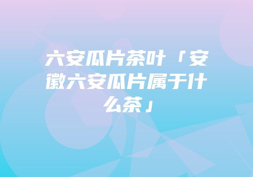 六安瓜片茶叶「安徽六安瓜片属于什么茶」