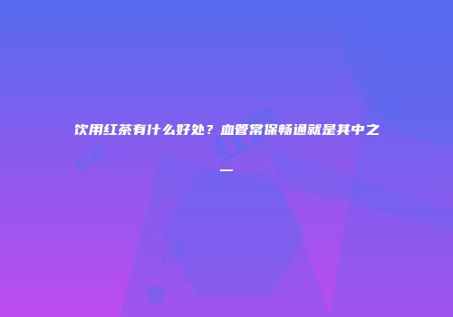 饮用红茶有什么好处？血管常保畅通就是其中之一