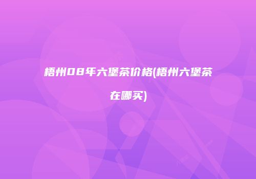 梧州08年六堡茶价格(梧州六堡茶在哪买)