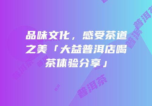 品味文化，感受茶道之美「大益普洱店喝茶体验分享」