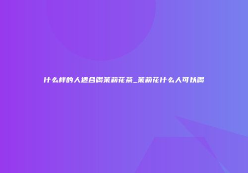 什么样的人适合喝茉莉花茶_茉莉花什么人可以喝