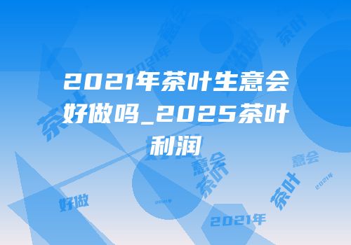 2021年茶叶生意会好做吗_2025茶叶利润