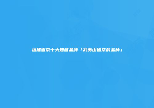 福建岩茶十大知名品牌「武夷山岩茶的品种」