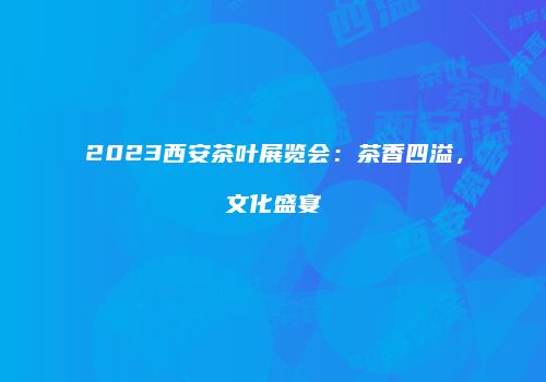 2023西安茶叶展览会：茶香四溢，文化盛宴