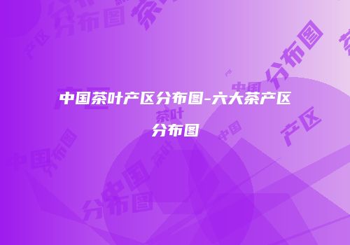 中国茶叶产区分布图-六大茶产区分布图