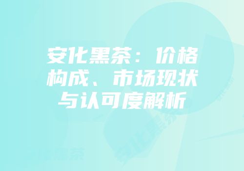安化黑茶：价格构成、市场现状与认可度解析