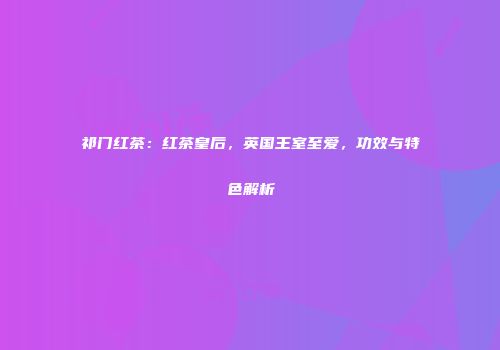 祁门红茶：红茶皇后，英国王室至爱，功效与特色解析