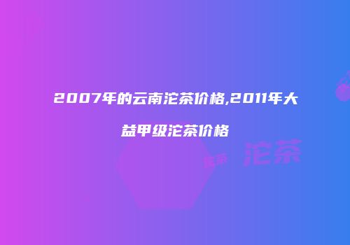 2007年的云南沱茶价格,2011年大益甲级沱茶价格