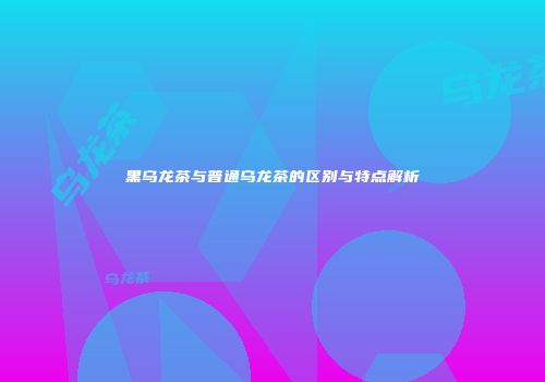 黑乌龙茶与普通乌龙茶的区别与特点解析