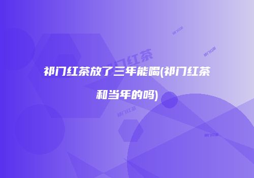 祁门红茶放了三年能喝(祁门红茶和当年的吗)