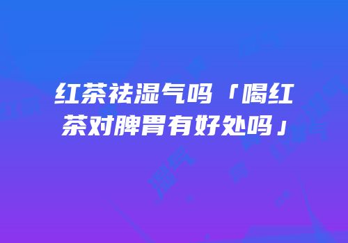 红茶祛湿气吗「喝红茶对脾胃有好处吗」