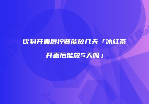 饮料开盖后拧紧能放几天「冰红茶开盖后能放5天吗」