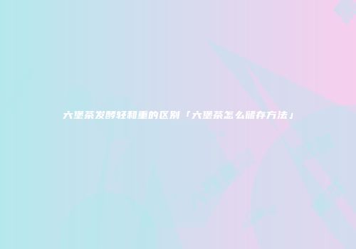 六堡茶发酵轻和重的区别「六堡茶怎么储存方法」