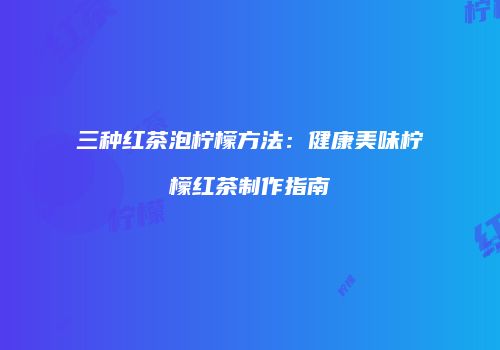 三种红茶泡柠檬方法：健康美味柠檬红茶制作指南