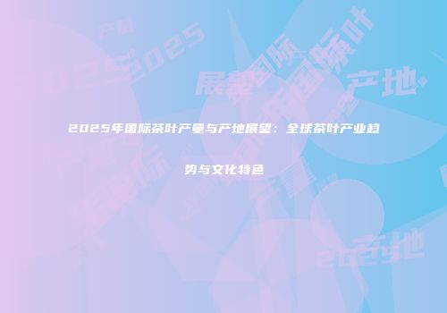 2025年国际茶叶产量与产地展望：全球茶叶产业趋势与文化特色