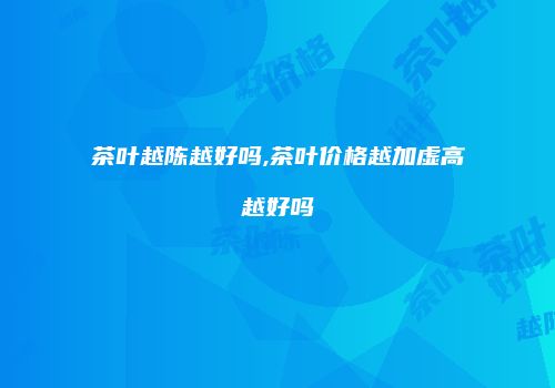 茶叶越陈越好吗,茶叶价格越加虚高越好吗