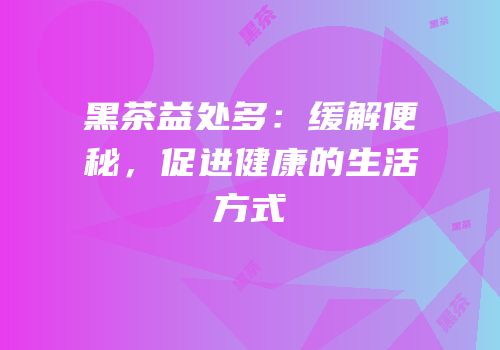 黑茶益处多：缓解便秘，促进健康的生活方式