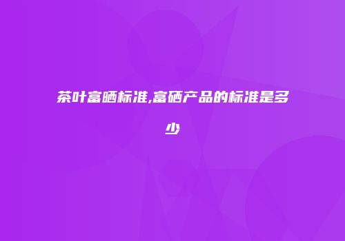 茶叶富晒标准,富硒产品的标准是多少