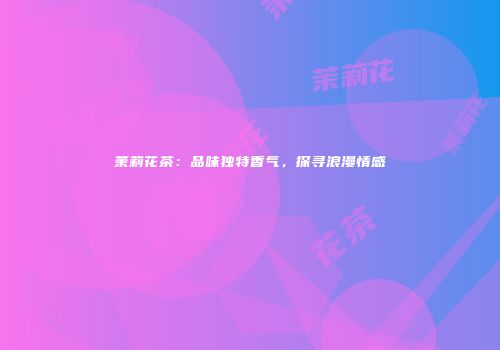 茉莉花茶：品味独特香气，探寻浪漫情感