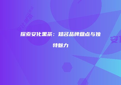 探索安化黑茶：知名品牌盘点与独特魅力