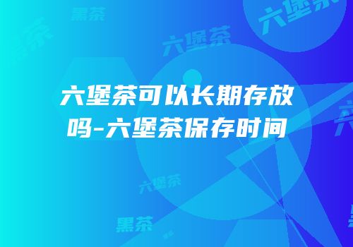 六堡茶可以长期存放吗-六堡茶保存时间