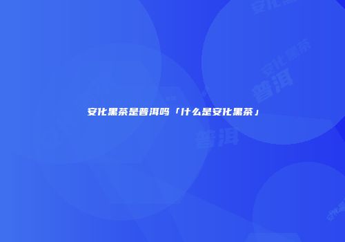 安化黑茶是普洱吗「什么是安化黑茶」
