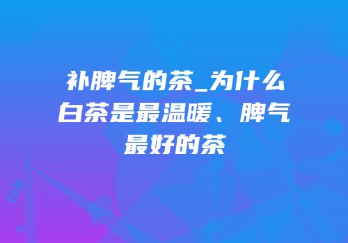 补脾气的茶_为什么白茶是最温暖、脾气最好的茶