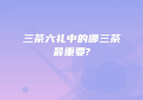 三茶六礼中的哪三茶最重要?