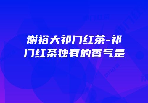 谢裕大祁门红茶-祁门红茶独有的香气是
