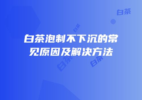 白茶泡制不下沉的常见原因及解决方法