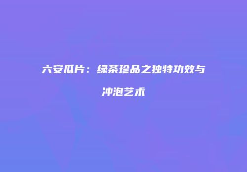 六安瓜片：绿茶珍品之独特功效与冲泡艺术
