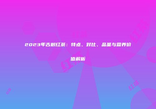 2023年古树红茶：特点、对比、品鉴与营养价值解析